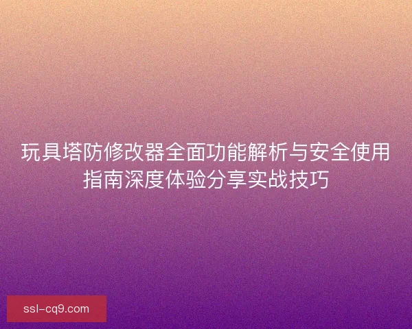 玩具塔防修改器全面功能解析与安全使用指南深度体验分享实战技巧