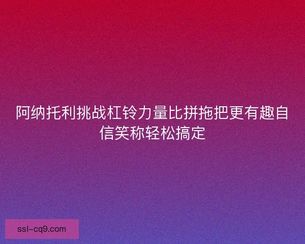阿纳托利挑战杠铃力量比拼拖把更有趣自信笑称轻松搞定