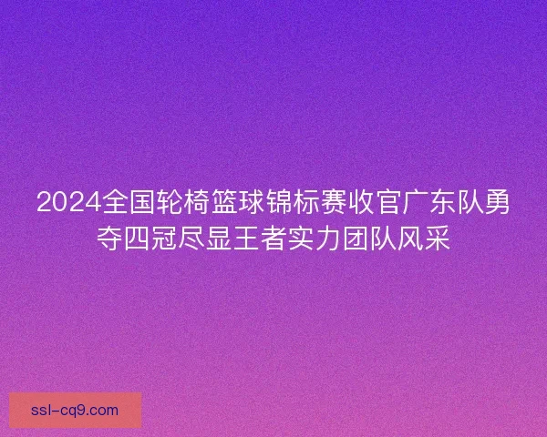 2024全国轮椅篮球锦标赛收官广东队勇夺四冠尽显王者实力团队风采