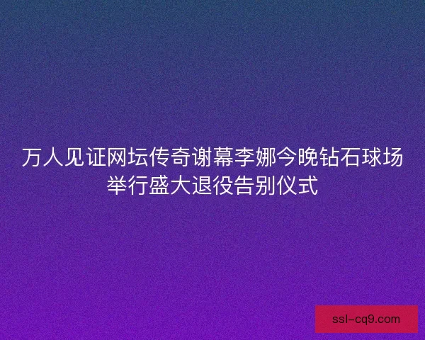 万人见证网坛传奇谢幕李娜今晚钻石球场举行盛大退役告别仪式 万人见证网坛传奇谢幕李娜今晚钻石球场举行盛大退役告别仪式