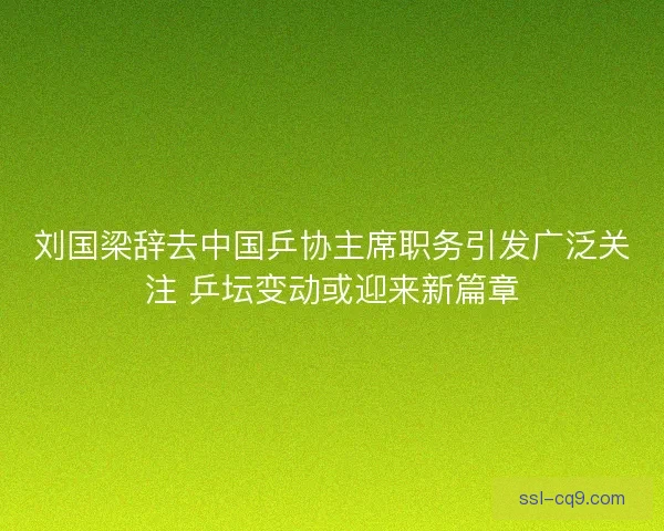 刘国梁辞去中国乒协主席职务引发广泛关注 乒坛变动或迎来新篇章