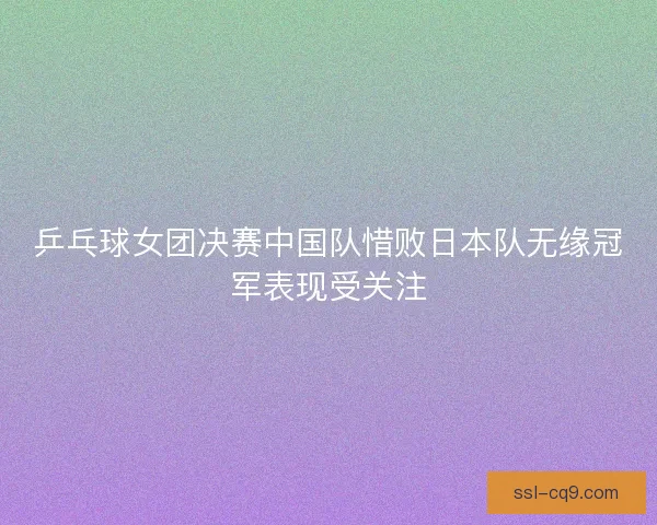 乒乓球女团决赛中国队惜败日本队无缘冠军表现受关注