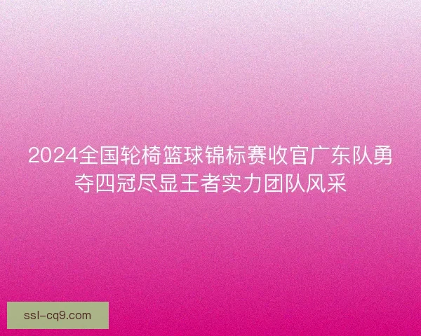 2024全国轮椅篮球锦标赛收官广东队勇夺四冠尽显王者实力团队风采