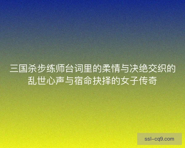 三国杀步练师台词里的柔情与决绝交织的乱世心声与宿命抉择的女子传奇