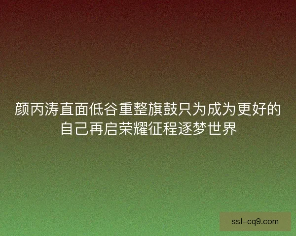 颜丙涛直面低谷重整旗鼓只为成为更好的自己再启荣耀征程逐梦世界