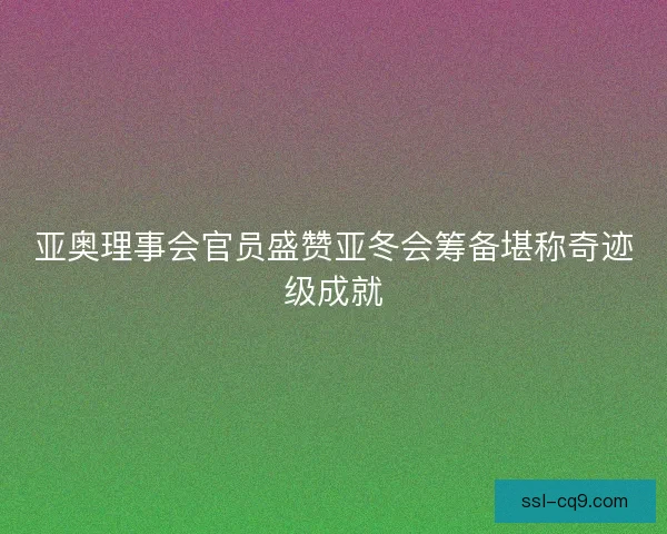 亚奥理事会官员盛赞亚冬会筹备堪称奇迹级成就 亚奥理事会官员盛赞亚冬会筹备堪称奇迹级成就