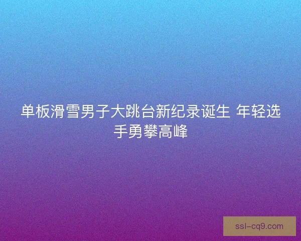 单板滑雪男子大跳台新纪录诞生 年轻选手勇攀高峰