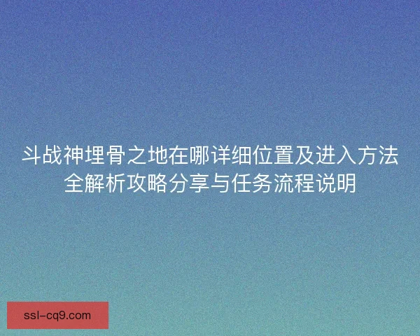斗战神埋骨之地在哪详细位置及进入方法全解析攻略分享与任务流程说明